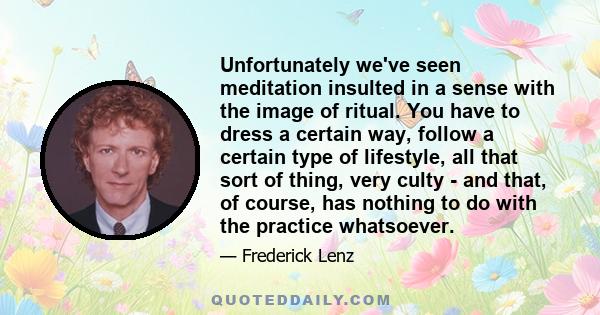 Unfortunately we've seen meditation insulted in a sense with the image of ritual. You have to dress a certain way, follow a certain type of lifestyle, all that sort of thing, very culty - and that, of course, has