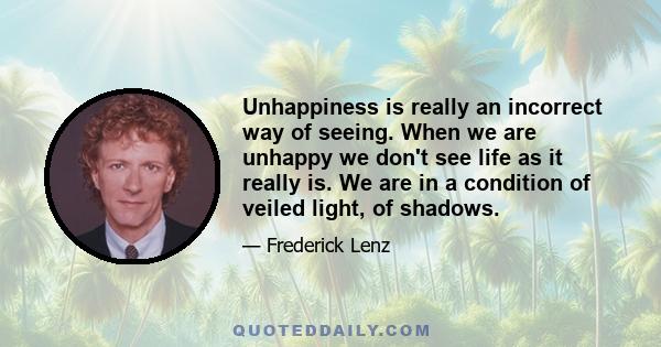 Unhappiness is really an incorrect way of seeing. When we are unhappy we don't see life as it really is. We are in a condition of veiled light, of shadows.