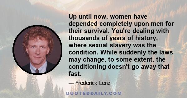 Up until now, women have depended completely upon men for their survival. You're dealing with thousands of years of history, where sexual slavery was the condition. While suddenly the laws may change, to some extent,