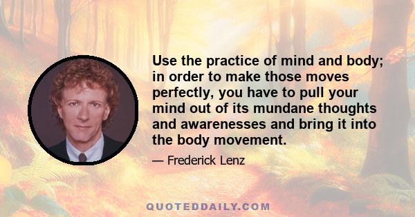 Use the practice of mind and body; in order to make those moves perfectly, you have to pull your mind out of its mundane thoughts and awarenesses and bring it into the body movement.