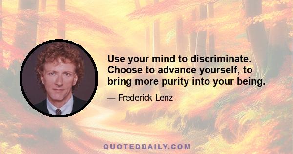 Use your mind to discriminate. Choose to advance yourself, to bring more purity into your being.