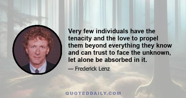 Very few individuals have the tenacity and the love to propel them beyond everything they know and can trust to face the unknown, let alone be absorbed in it.