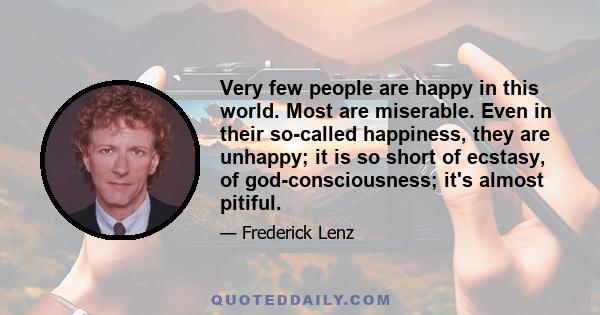 Very few people are happy in this world. Most are miserable. Even in their so-called happiness, they are unhappy; it is so short of ecstasy, of god-consciousness; it's almost pitiful.