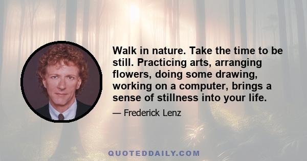 Walk in nature. Take the time to be still. Practicing arts, arranging flowers, doing some drawing, working on a computer, brings a sense of stillness into your life.