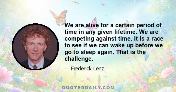 We are alive for a certain period of time in any given lifetime. We are competing against time. It is a race to see if we can wake up before we go to sleep again. That is the challenge.