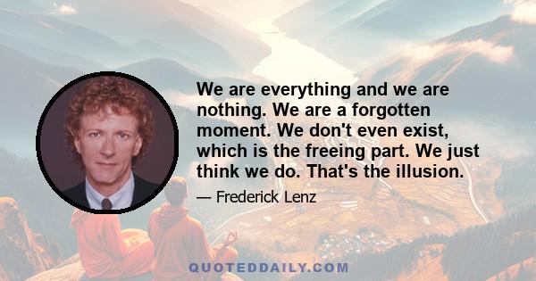 We are everything and we are nothing. We are a forgotten moment. We don't even exist, which is the freeing part. We just think we do. That's the illusion.