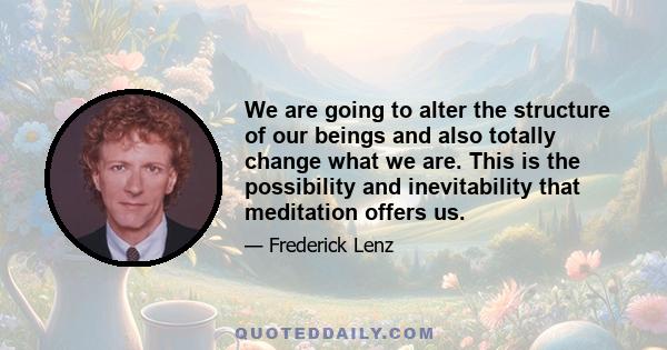 We are going to alter the structure of our beings and also totally change what we are. This is the possibility and inevitability that meditation offers us.