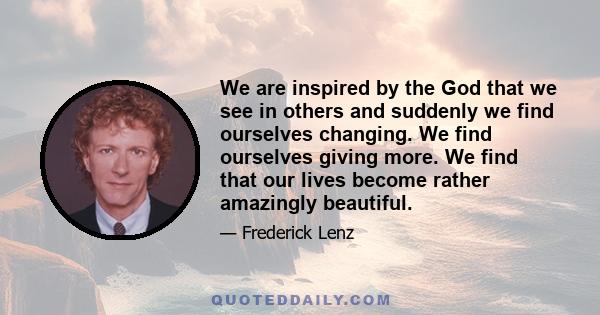 We are inspired by the God that we see in others and suddenly we find ourselves changing. We find ourselves giving more. We find that our lives become rather amazingly beautiful.