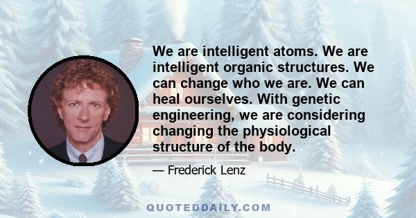 We are intelligent atoms. We are intelligent organic structures. We can change who we are. We can heal ourselves. With genetic engineering, we are considering changing the physiological structure of the body.