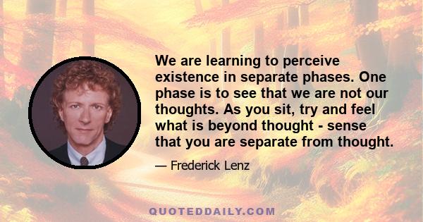 We are learning to perceive existence in separate phases. One phase is to see that we are not our thoughts. As you sit, try and feel what is beyond thought - sense that you are separate from thought.