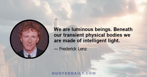 We are luminous beings. Beneath our transient physical bodies we are made of intelligent light.