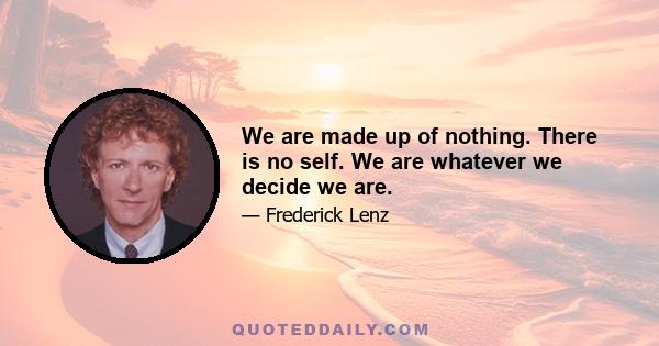 We are made up of nothing. There is no self. We are whatever we decide we are.