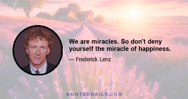 We are miracles. So don't deny yourself the miracle of happiness.