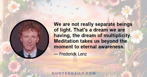 We are not really separate beings of light. That's a dream we are having, the dream of multiplicity. Meditation takes us beyond the moment to eternal awareness.