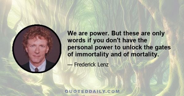 We are power. But these are only words if you don't have the personal power to unlock the gates of immortality and of mortality.