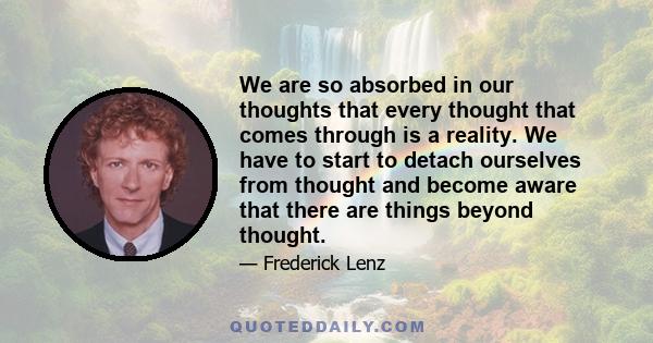 We are so absorbed in our thoughts that every thought that comes through is a reality. We have to start to detach ourselves from thought and become aware that there are things beyond thought.