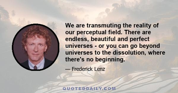 We are transmuting the reality of our perceptual field. There are endless, beautiful and perfect universes - or you can go beyond universes to the dissolution, where there's no beginning.