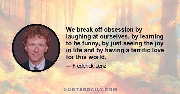 We break off obsession by laughing at ourselves, by learning to be funny, by just seeing the joy in life and by having a terrific love for this world.