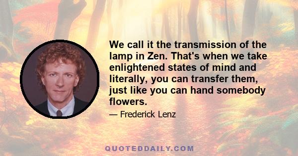 We call it the transmission of the lamp in Zen. That's when we take enlightened states of mind and literally, you can transfer them, just like you can hand somebody flowers.