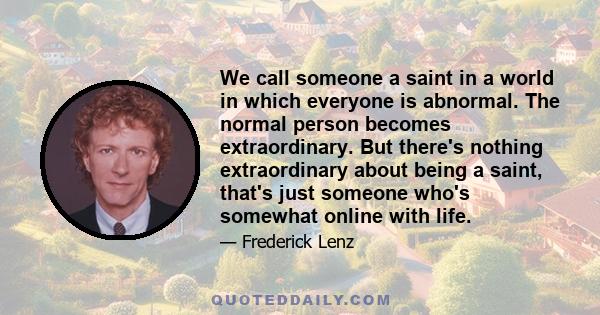 We call someone a saint in a world in which everyone is abnormal. The normal person becomes extraordinary. But there's nothing extraordinary about being a saint, that's just someone who's somewhat online with life.