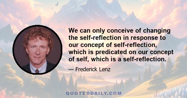 We can only conceive of changing the self-reflection in response to our concept of self-reflection, which is predicated on our concept of self, which is a self-reflection.