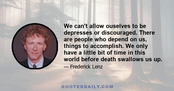 We can't allow ouselves to be depresses or discouraged. There are people who depend on us, things to accomplish. We only have a little bit of time in this world before death swallows us up.