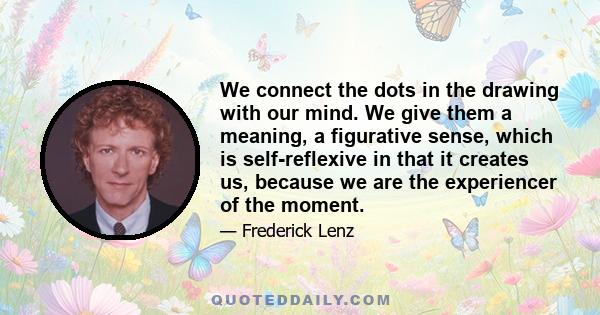 We connect the dots in the drawing with our mind. We give them a meaning, a figurative sense, which is self-reflexive in that it creates us, because we are the experiencer of the moment.