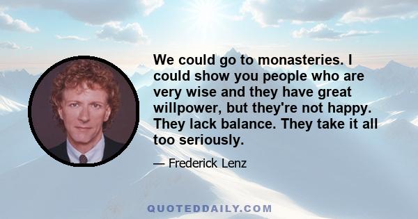 We could go to monasteries. I could show you people who are very wise and they have great willpower, but they're not happy. They lack balance. They take it all too seriously.