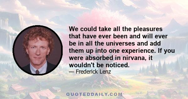 We could take all the pleasures that have ever been and will ever be in all the universes and add them up into one experience. If you were absorbed in nirvana, it wouldn't be noticed.