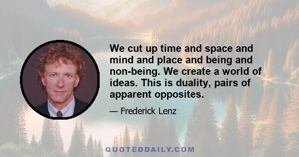 We cut up time and space and mind and place and being and non-being. We create a world of ideas. This is duality, pairs of apparent opposites.