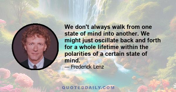 We don't always walk from one state of mind into another. We might just oscillate back and forth for a whole lifetime within the polarities of a certain state of mind.