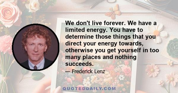 We don't live forever. We have a limited energy. You have to determine those things that you direct your energy towards, otherwise you get yourself in too many places and nothing succeeds.