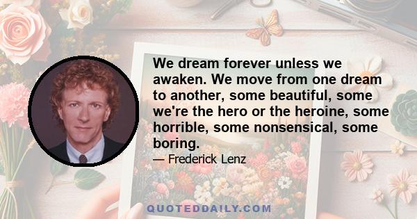 We dream forever unless we awaken. We move from one dream to another, some beautiful, some we're the hero or the heroine, some horrible, some nonsensical, some boring.