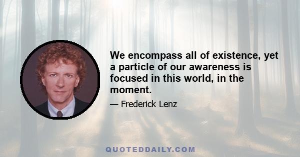 We encompass all of existence, yet a particle of our awareness is focused in this world, in the moment.