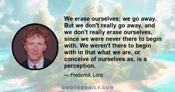 We erase ourselves; we go away. But we don't really go away, and we don't really erase ourselves, since we were never there to begin with. We weren't there to begin with in that what we are, or conceive of ourselves as, 