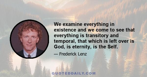 We examine everything in existence and we come to see that everything is transitory and temporal, that which is left over is God, is eternity, is the Self.