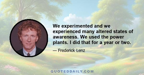 We experimented and we experienced many altered states of awareness. We used the power plants. I did that for a year or two.