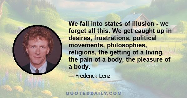 We fall into states of illusion - we forget all this. We get caught up in desires, frustrations, political movements, philosophies, religions, the getting of a living, the pain of a body, the pleasure of a body.