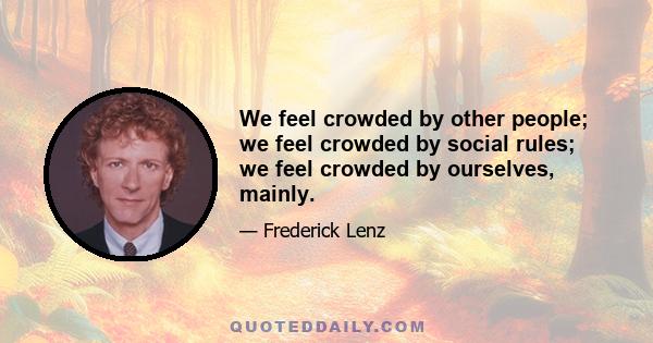 We feel crowded by other people; we feel crowded by social rules; we feel crowded by ourselves, mainly.