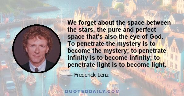 We forget about the space between the stars, the pure and perfect space that's also the eye of God. To penetrate the mystery is to become the mystery; to penetrate infinity is to become infinity; to penetrate light is