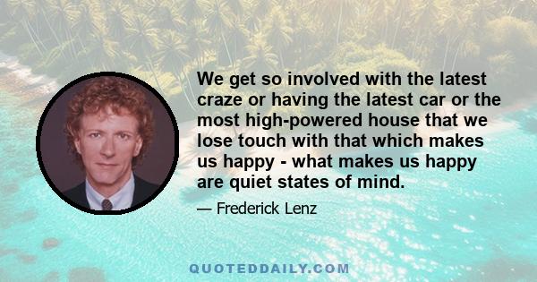 We get so involved with the latest craze or having the latest car or the most high-powered house that we lose touch with that which makes us happy - what makes us happy are quiet states of mind.