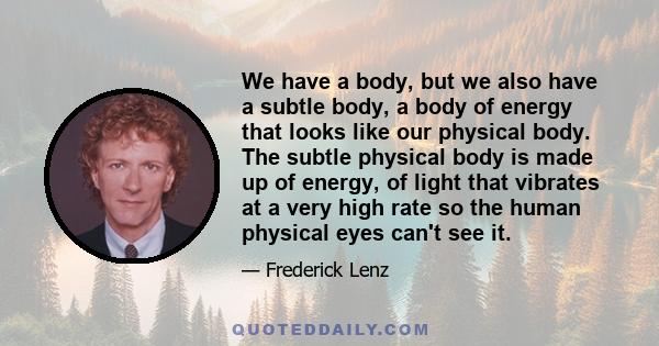 We have a body, but we also have a subtle body, a body of energy that looks like our physical body. The subtle physical body is made up of energy, of light that vibrates at a very high rate so the human physical eyes