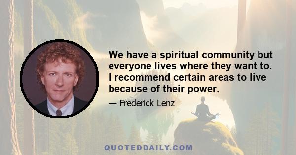 We have a spiritual community but everyone lives where they want to. I recommend certain areas to live because of their power.