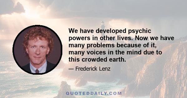 We have developed psychic powers in other lives. Now we have many problems because of it, many voices in the mind due to this crowded earth.