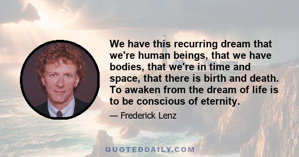 We have this recurring dream that we're human beings, that we have bodies, that we're in time and space, that there is birth and death. To awaken from the dream of life is to be conscious of eternity.