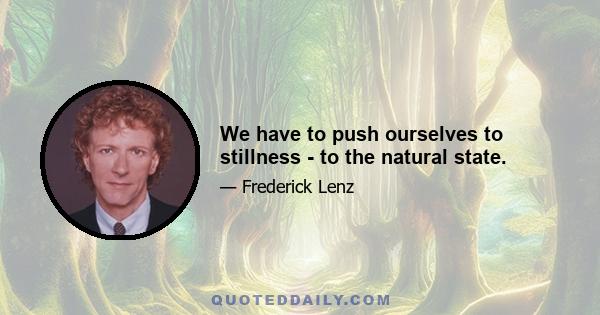 We have to push ourselves to stillness - to the natural state.