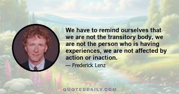 We have to remind ourselves that we are not the transitory body, we are not the person who is having experiences, we are not affected by action or inaction.