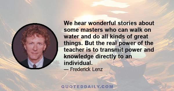 We hear wonderful stories about some masters who can walk on water and do all kinds of great things. But the real power of the teacher is to transmit power and knowledge directly to an individual.