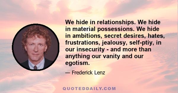 We hide in relationships. We hide in material possessions. We hide in ambitions, secret desires, hates, frustrations, jealousy, self-ptiy, in our insecurity - and more than anything our vanity and our egotism.