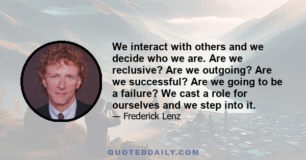 We interact with others and we decide who we are. Are we reclusive? Are we outgoing? Are we successful? Are we going to be a failure? We cast a role for ourselves and we step into it.